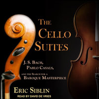 The Cello Suites : J. S. Bach, Pablo Casals, and the Search for a Baroque Masterpiece - Eric Siblin