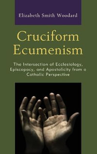 Cruciform Ecumenism : The Intersection of Ecclesiology, Episcopacy, and Apostolicity from a - Elizabeth Smith Woodard