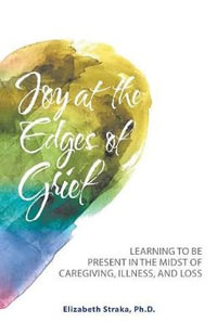 Joy at the Edges of Grief : Learning to Be Present in the Midst of Caregiving, Illness, and Loss - Elizabeth Straka Ph.D.