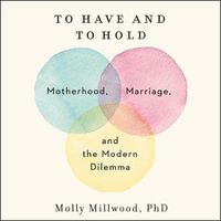 To Have and to Hold : Motherhood, Marriage, and the Modern Dilemma - Molly Millwood Phd