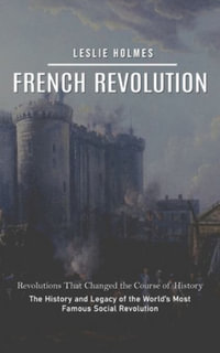 French Revolution : Revolutions That Changed the Course of History (The History and Legacy of the World's Most Famous Social Revolution) - Leslie Holmes