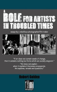 A Role for Artists in Troubled Times : Essays by a rebellious photographer/filmmaker - Robert Golden