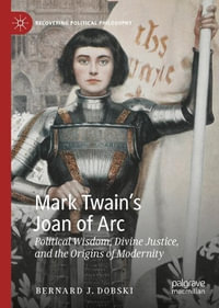 Mark Twain's Joan of Arc : Political Wisdom, Divine Justice, and the Origins of Modernity - Bernard J. Dobski