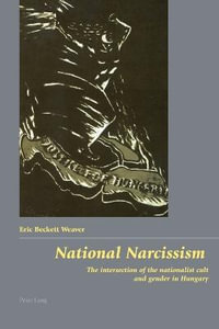 National Narcissism : The Intersection of the Nationalist Cult and Gender in Hungary : The Intersection of the Nationalist Cult and Gender in Hungary - Eric Beckett Weaver