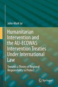 Humanitarian Intervention and the AU-ECOWAS Intervention Treaties Under International Law : Towards a Theory of Regional Responsibility to Protect - John-Mark Iyi