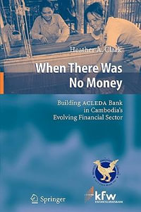 When There Was No Money : Building ACLEDA Bank in Cambodia's Evolving Financial Sector - Heather A. Clark