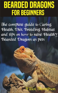Bearded Dragons for Beginners : The complete guide to Caring, Health, Diet, Breeding, Habitat and tips on how to raise Healthy Bearded Dragons as pets - Elliot Thompson