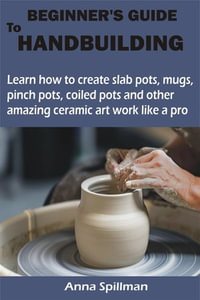 BEGINNER'S GUIDE TO HANDBUILDING : Learn how to create slab pots, mugs, pinch pots, coiled pots and other amazing ceramic art work like a pro - Anna Spillman
