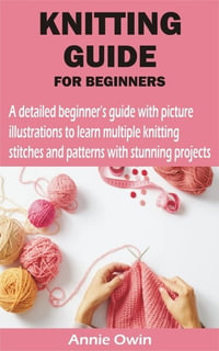 KNITTING GUIDE FOR BEGINNERS : A detailed beginner's guide with picture illustrations to learn multiple knitting stitches and patterns with stunning pr - Sophia Adam