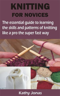 KNITTING FOR NOVICES : The essential guide to learning the skills and patterns of knitting like a pro the super fast way - Kathy Jonas