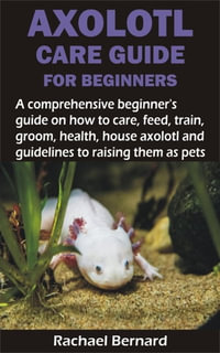 AXOLOTL CARE GUIDE FOR BEGINNERS : A comprehensive beginner's guide on how to care, feed, train, groom, health, house axolotl and guidelines to raising the - Rachael Bernard