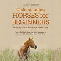 Understanding Horses for Beginners - Learning Horse Language Made Easy : How to Skillfully Read the Body Language of Horses and Build a Close Bond With Your Horse - Fabienne Clemens