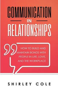 Communication In Relationships : How To Build And Maintain Bonds With People In Life, Love, And The Workplace - Shirley Cole