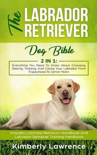 The Labrador Retriever Dog Bible : Everything You Need To Know About Choosing, Raising, Training, And Caring Your Labrador From Puppyhood To Senior Years - Kimberly Lawrence