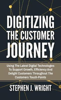 Digitizing The Customer Journey : Using the Latest Digital Technologies to Support Growth, Efficiency and Delight Customers Throughout the Customer's Touchpoints - Stephen J. Wright
