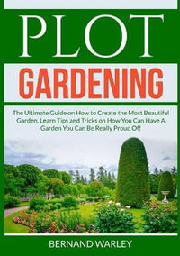 Plot Gardening : The Ultimate Guide on How to Create the Most Beautiful Garden, Learn Tips and Tricks on How You Can Have A Garden You Can Be Really Proud Of! - Bernand Warley