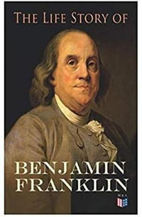 The Life Story of Benjamin Franklin : Autobiography - Ancestry & Early Life, Beginning Business in Philadelphia, First Public Service & Duties, Franklin's Defense of the Frontier & Scientific Experiments - Benjamin Franklin