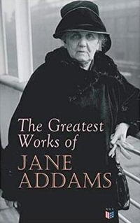 The Greatest Works of Jane Addams : Democracy and Social Ethics, The Spirit of Youth and the City Streets, A New Conscience and An Ancient Evil, Why Women Should Vote, Belated Industry, Twenty Years at Hull-House - Jane Addams