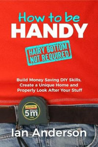 How to be Handy [hairy bottom not required] : Build Money Saving DIY Skills, Create a Unique Home and Properly Look After Your Stuff - Ian Anderson