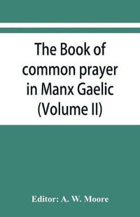 The book of common prayer in Manx Gaelic. Being translations made by Bishop Phillips in 1610, and by the Manx clergy in 1765 (Volume II) - A. W. Moore