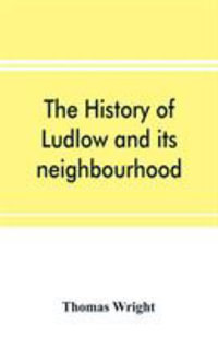 The history of Ludlow and its neighbourhood; forming a popular sketch of the history of the Welsh border - Thomas Wright