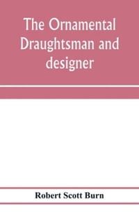 The ornamental draughtsman and designer; being a series of practical instructions and examples of freehand drawing in outline and from the round, examples of design in the various styles of ornament adapted to practice; together with a series of practical - Robert Scott Burn