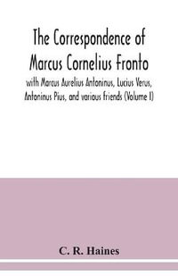 The correspondence of Marcus Cornelius Fronto with Marcus Aurelius Antoninus, Lucius Verus, Antoninus Pius, and various friends (Volume I) - C. R. Haines