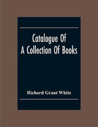 Catalogue Of A Collection Of Books, Mostly Printed In London And On The Continent Of Europe The Greater Part Of Which Are In Fine Condition, And A Large Number Of Which Are Bound By The Best Binders - Richard Grant White