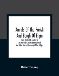 Annals Of The Parish And Burgh Of Elgin : From The Twelfth Century To The Year 1876, With Some Historical And Other Notices Illustrative Of The Subject - Robert Young