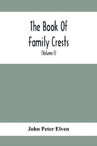 The Book Of Family Crests : Comprising Nearly Every Family Bearing, Properly Blazoned And Explained... With The Surnames Of The Bearers, Alphabetically Arranged, A Dictionary Of Mottos, An Essay On The Origin Of Arms, Crests, Etc., And A Glossary Of Terms - John Peter Elven