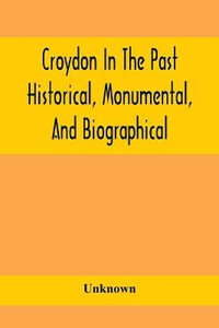 Croydon In The Past : Historical, Monumental, And Biographical; Being A History Of The Town As Depicted On The Tombs, Tablers, And Graupsrones In The Churches, Churchyards, And Cemetery Of The Parish, Including Also The Villages Of Beddington, Shirley, And - Unknown