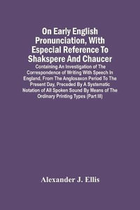 On Early English Pronunciation, With Especial Reference To Shakspere And Chaucer; Containing An Investigation Of The Correspondence Of Writing With Speech In England, From The Anglosaxon Period To The Present Day, Preceded By A Systematic Notation Of All - Alexander J. Ellis