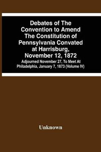 Debates Of The Convention To Amend The Constitution Of Pennsylvania Convated At Harrisburg, November 12, 1872; Adjourned November 27, To Meet At Philadelphia, January 7, 1873 (Volume Iv) - Unknown