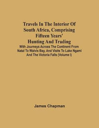 Travels In The Interior Of South Africa, Comprising Fifteen Years' Hunting And Trading; With Journeys Across The Continent From Natal To Walvis Bay, And Visits To Lake Ngami And The Victoria Falls (Volume I) - James Chapman