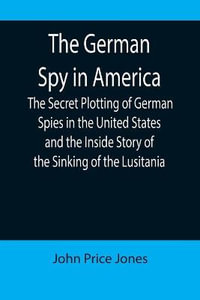 The German Spy in America; The Secret Plotting of German Spies in the United States and the Inside Story of the Sinking of the Lusitania - John Price Jones