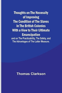 Thoughts on the Necessity of Improving the Condition of the Slaves in the British Colonies With a View to Their Ultimate Emancipation; and on the Prac - Thomas Clarkson