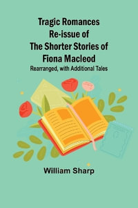 Tragic Romances Re-issue of the Shorter Stories of Fiona Macleod; Rearranged, with Additional Tales - William Sharp