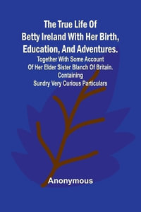 The True Life of Betty Ireland With Her Birth, Education, and Adventures. Together with Some Account of Her Elder Sister Blanch of Britain. Containing Sundry Very Curious Particulars - Anonymous