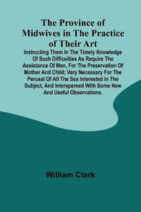 The Province of Midwives in the Practice of their Art; Instructing them in the timely knowledge of such difficulties as require the assistance of Men, for the preservation of Mother and Child; very necessary for the perusal of all the sex interested in th - William Clark