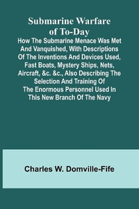 Submarine Warfare of To-day; How the Submarine Menace Was Met and Vanquished, with Descriptions of the Inventions and Devices Used, Fast Boats, Mystery Ships, Nets, Aircraft, &c. &c., Also Describing the Selection and Training of the Enormous Personnel Use - Charles W. Domville-Fife