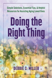 Doing the Right Thing : Simple Solutions, Essential Tips & Helpful Resources for Assisting Aging Loved Ones - Debbie C. Miller