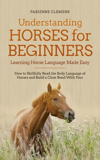 Understanding Horses for Beginners - Learning Horse Language Made Easy : How to Skillfully Read the Body Language of Horses and Build a Close Bond With Your Horse - Fabienne Clemens