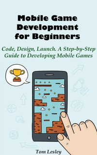 Mobile Game Development for Beginners : Code, Design, Launch. A Step-by-Step Guide to Developing Mobile Games - Tom Lesley