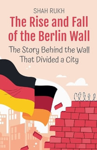 The Rise and Fall of the Berlin Wall : The Story Behind the Wall That Divided a City - Shah Rukh