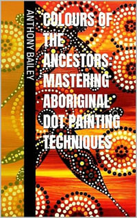 Colours of the Ancestors : Mastering Aboriginal Dot Painting Techniques - Anthony Bailey