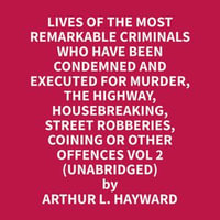 Lives Of The Most Remarkable Criminals Who have been Condemned and Executed for Murder, the Highway, Housebreaking, Street Robberies, Coining or other offences Vol 2 (Unabridged) - Arthur L. Hayward