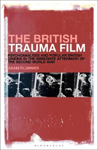 The British Trauma Film : Psychoanalysis and Popular British Cinema in the Immediate Aftermath of the Second World War - Adam Plummer