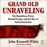 Grand Old Unraveling : The Republican Party, Donald Trump, and the Rise of Authoritarianism - John Kenneth White