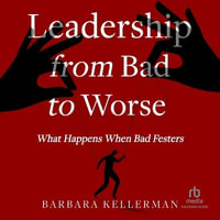 Leadership from Bad to Worse : What Happens When Bad Festers - Barbara Kellerman