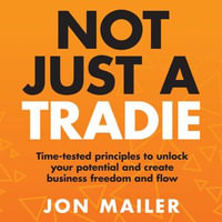 Not Just A Tradie : Time-tested principles to unlock your potential and create business freedom and flow - Jon Mailer